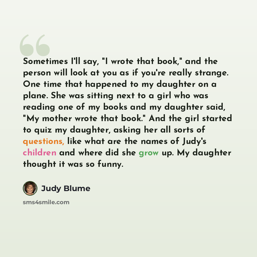 “Sometimes I'll say, "I wrote that book," and the person will look at you as if you're really strange. One time that happened to my daughter on a plane. She was sitting next to a girl who was reading one of my books and my daughter said, "My mother wrote that book." And the girl started to quiz my…” quote by Judy Blume