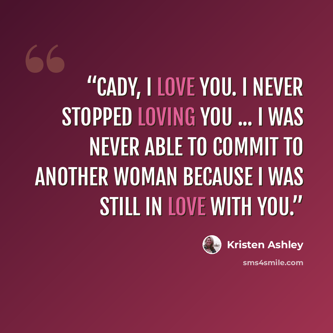 “Cady, I love you. I never stopped loving you ... I was never able to commit to another woman because I was still in love with you.” quote by Kristen Ashley