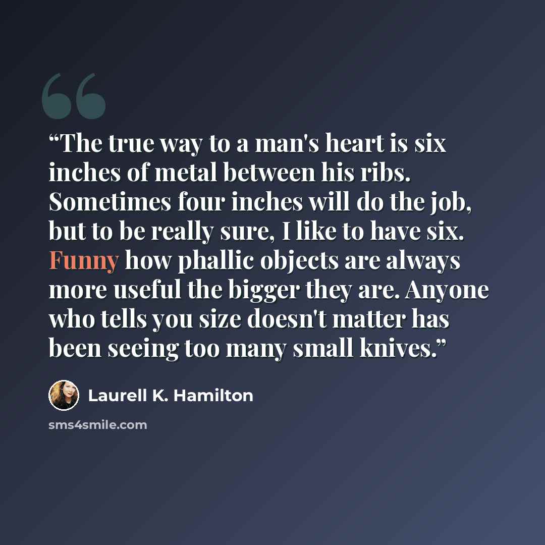 “The true way to a man's heart is six inches of metal between his ribs. Sometimes four inches will do the job, but to be really sure, I like to have six. Funny how phallic objects are always more useful the bigger they are. Anyone who tells you size doesn't matter has been seeing too many small…” quote by Laurell K. Hamilton