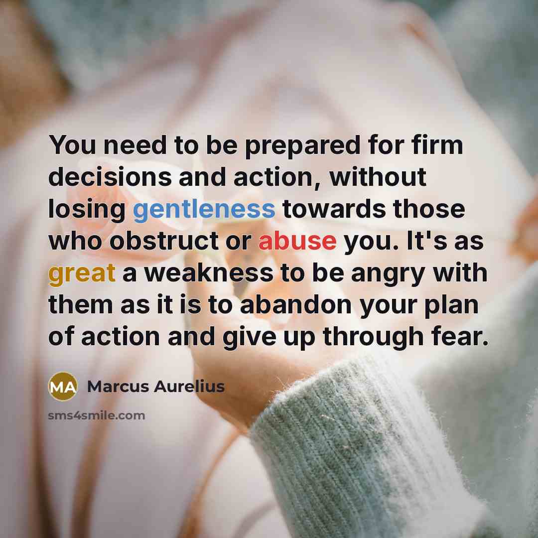 “You need to be prepared for firm decisions and action, without losing gentleness towards those who obstruct or abuse you. It's as great a weakness to be angry with them as it is to abandon your plan of action and give up through fear.” quote by Marcus Aurelius