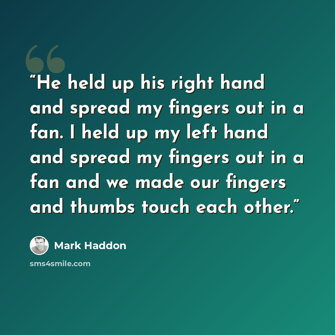 “He held up his right hand and spread my fingers out in a fan. I held up my left hand and spread my fingers out in a fan and we made our fingers and thumbs touch each other.” quote by Mark Haddon