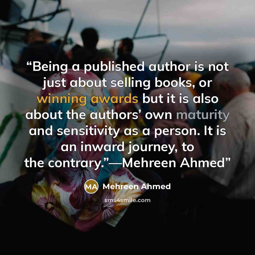 “Being a published author is not just about selling books, or winning awards but it is also about the authors’ own maturity and sensitivity as a person. It is an inward journey, to the contrary.”—Mehreen Ahmed” quote by Mehreen Ahmed