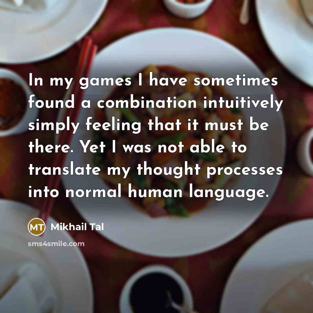 “In my games I have sometimes found a combination intuitively simply feeling that it must be there. Yet I was not able to translate my thought processes into normal human language.” quote by Mikhail Tal