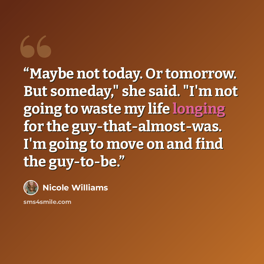 “Maybe not today. Or tomorrow. But someday," she said. "I'm not going to waste my life longing for the guy-that-almost-was. I'm going to move on and find the guy-to-be.” quote by Nicole Williams