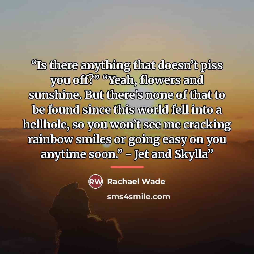 “Is there anything that doesn’t piss you off?” “Yeah, flowers and sunshine. But there’s none of that to be found since this world fell into a hellhole, so you won’t see me cracking rainbow smiles or going easy on you anytime soon.” - Jet and Skylla” quote by Rachael Wade