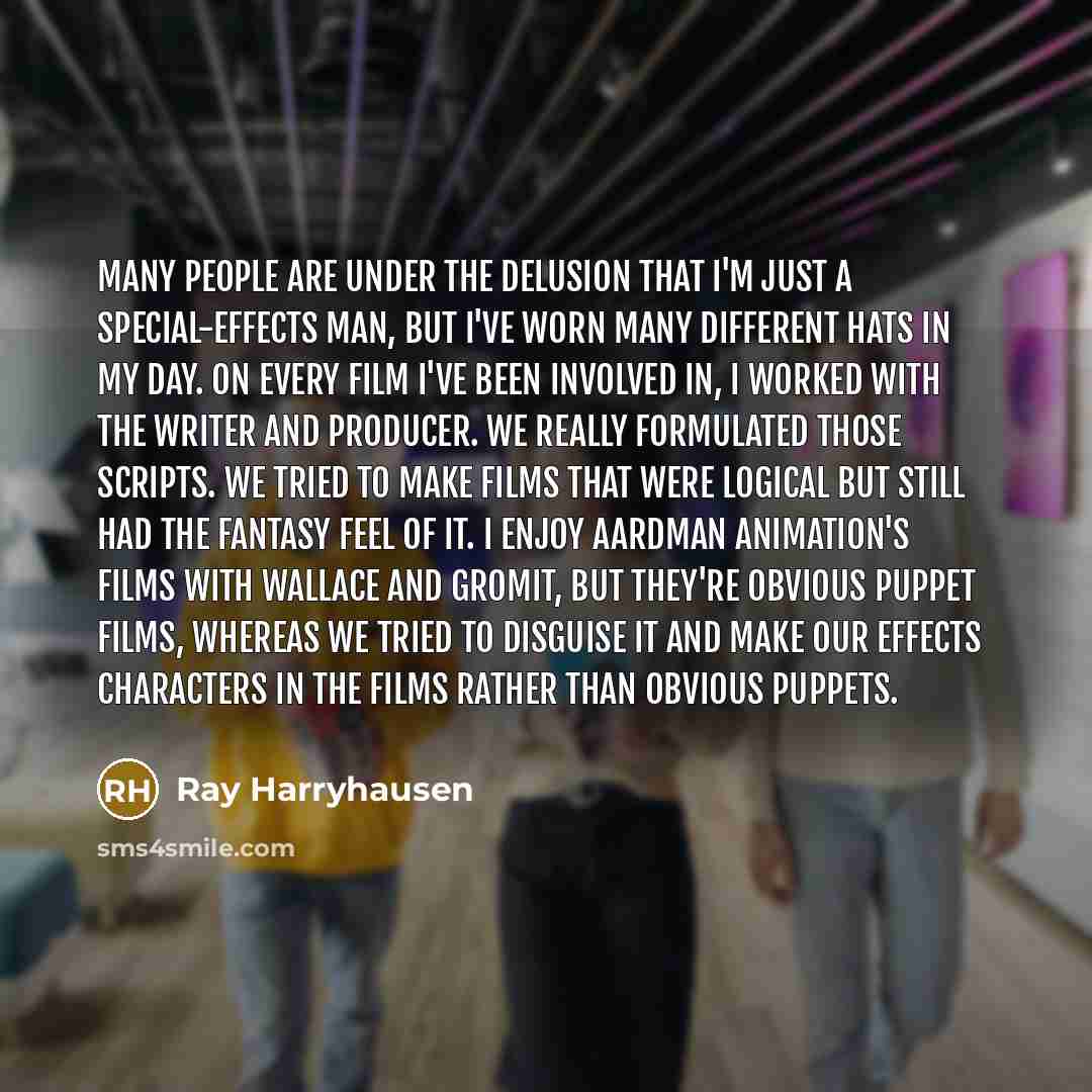 “Many people are under the delusion that I'm just a special-effects man, but I've worn many different hats in my day. On every film I've been involved in, I worked with the writer and producer. We really formulated those scripts. We tried to make films that were logical but still had the fantasy…” quote by Ray Harryhausen