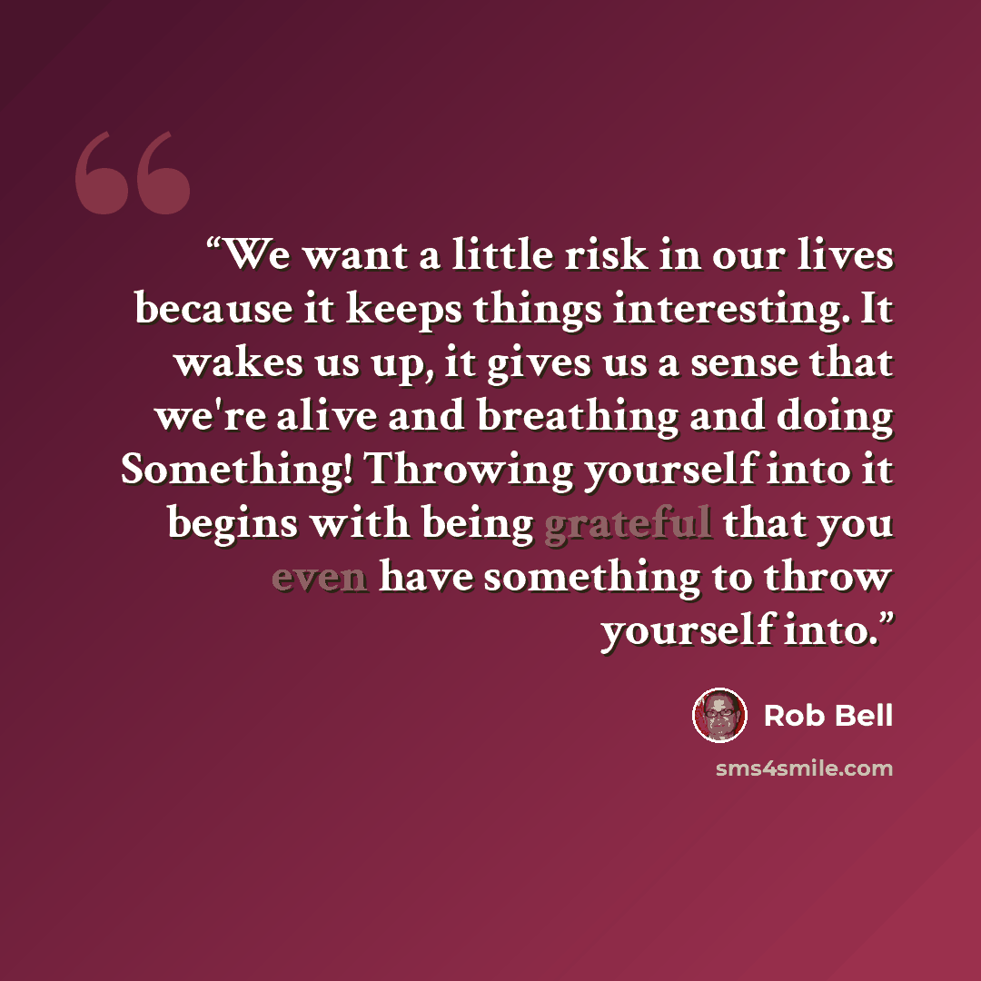 “We want a little risk in our lives because it keeps things interesting. It wakes us up, it gives us a sense that we're alive and breathing and doing Something! Throwing yourself into it begins with being grateful that you even have something to throw yourself into.” quote by Rob Bell