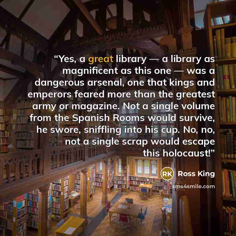 “Yes, a great library — a library as magnificent as this one — was a dangerous arsenal, one that kings and emperors feared more than the greatest army or magazine. Not a single volume from the Spanish Rooms would survive, he swore, sniffling into his cup. No, no, not a single scrap would escape…” quote by Ross King