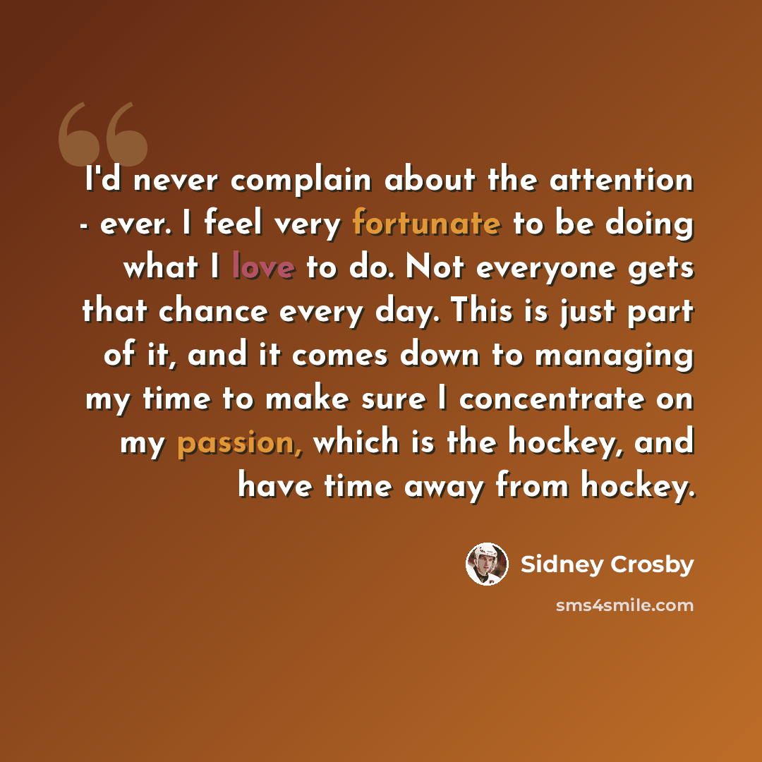 “I'd never complain about the attention - ever. I feel very fortunate to be doing what I love to do. Not everyone gets that chance every day. This is just part of it, and it comes down to managing my time to make sure I concentrate on my passion, which is the hockey, and have time away from hockey.” quote by Sidney Crosby