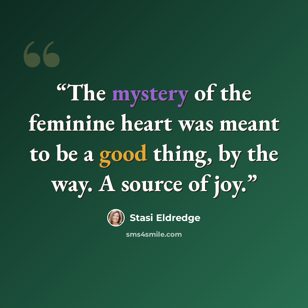 “The mystery of the feminine heart was meant to be a good thing, by the way. A source of joy.” quote by Stasi Eldredge