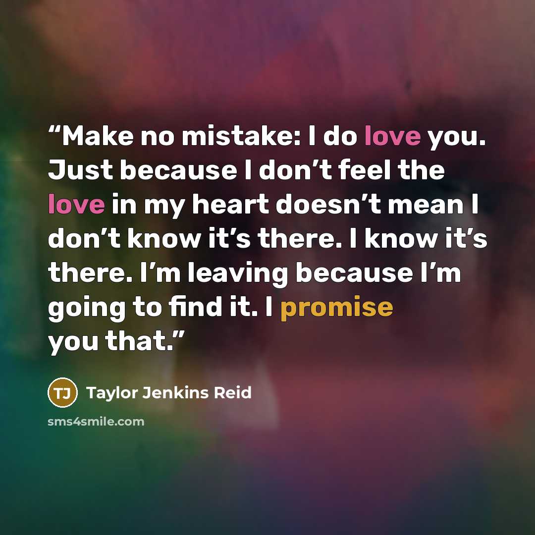 “Make no mistake: I do love you. Just because I don’t feel the love in my heart doesn’t mean I don’t know it’s there. I know it’s there. I’m leaving because I’m going to find it. I promise you that.” quote by Taylor Jenkins Reid