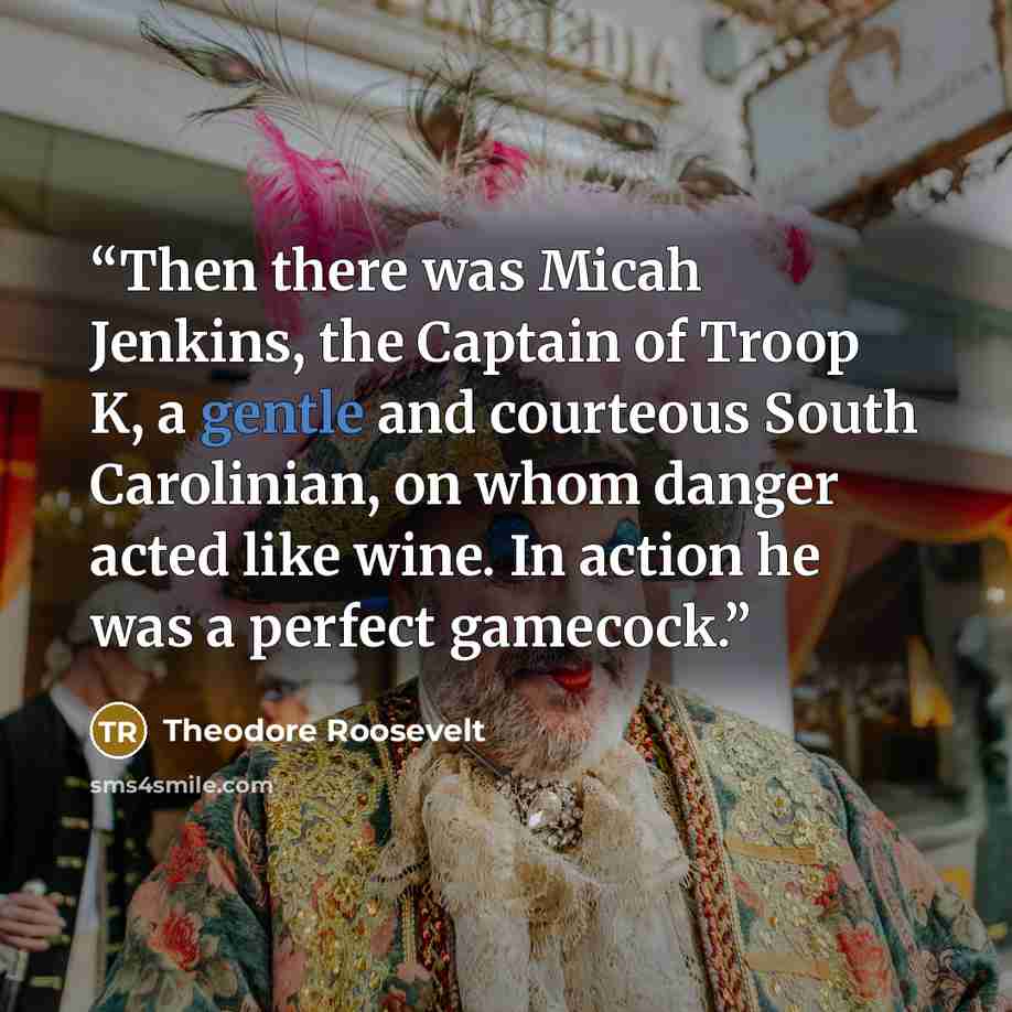 “Then there was Micah Jenkins, the Captain of Troop K, a gentle and courteous South Carolinian, on whom danger acted like wine. In action he was a perfect gamecock.” quote by Theodore Roosevelt