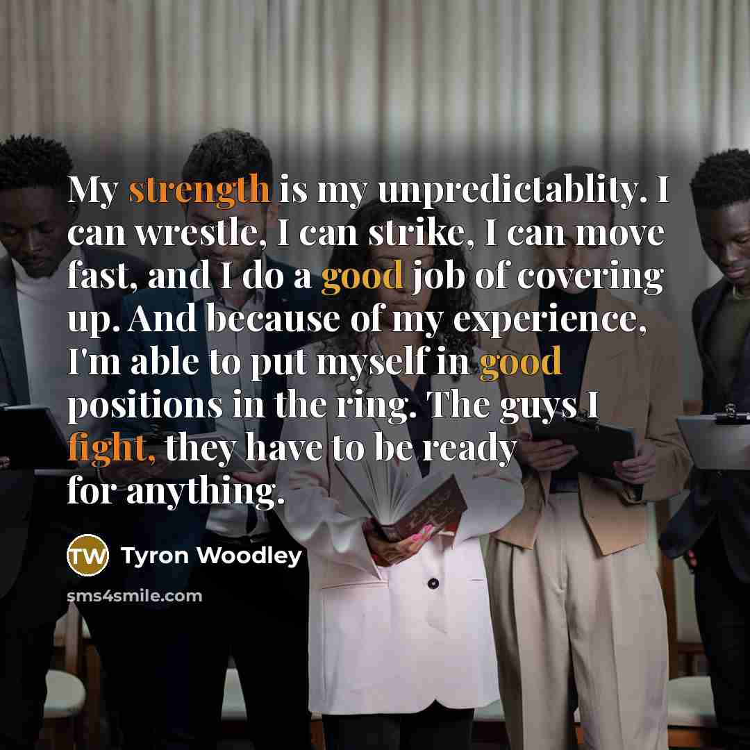 “My strength is my unpredictablity. I can wrestle, I can strike, I can move fast, and I do a good job of covering up. And because of my experience, I'm able to put myself in good positions in the ring. The guys I fight, they have to be ready for anything.” quote by Tyron Woodley