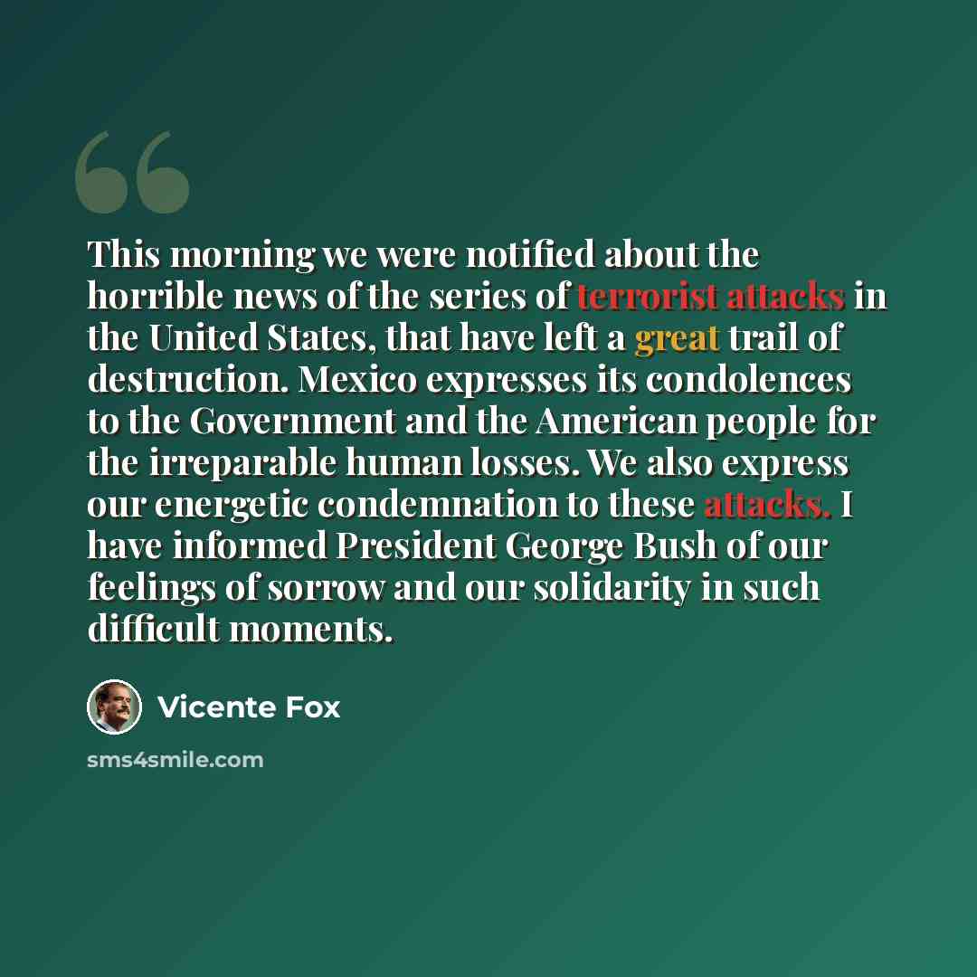 “This morning we were notified about the horrible news of the series of terrorist attacks in the United States, that have left a great trail of destruction. Mexico expresses its condolences to the Government and the American people for the irreparable human losses. We also express our energetic…” quote by Vicente Fox