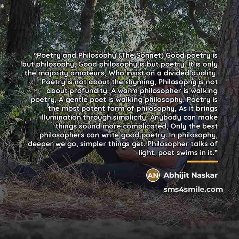“Poetry and Philosophy (The Sonnet) Good poetry is but philosophy, Good philosophy is but poetry. It is only the majority amateurs, Who insist on a divided duality. Poetry is not about the rhyming, Philosophy is not about profundity. A warm philosopher is walking poetry, A gentle poet is walking…” quote by Abhijit Naskar