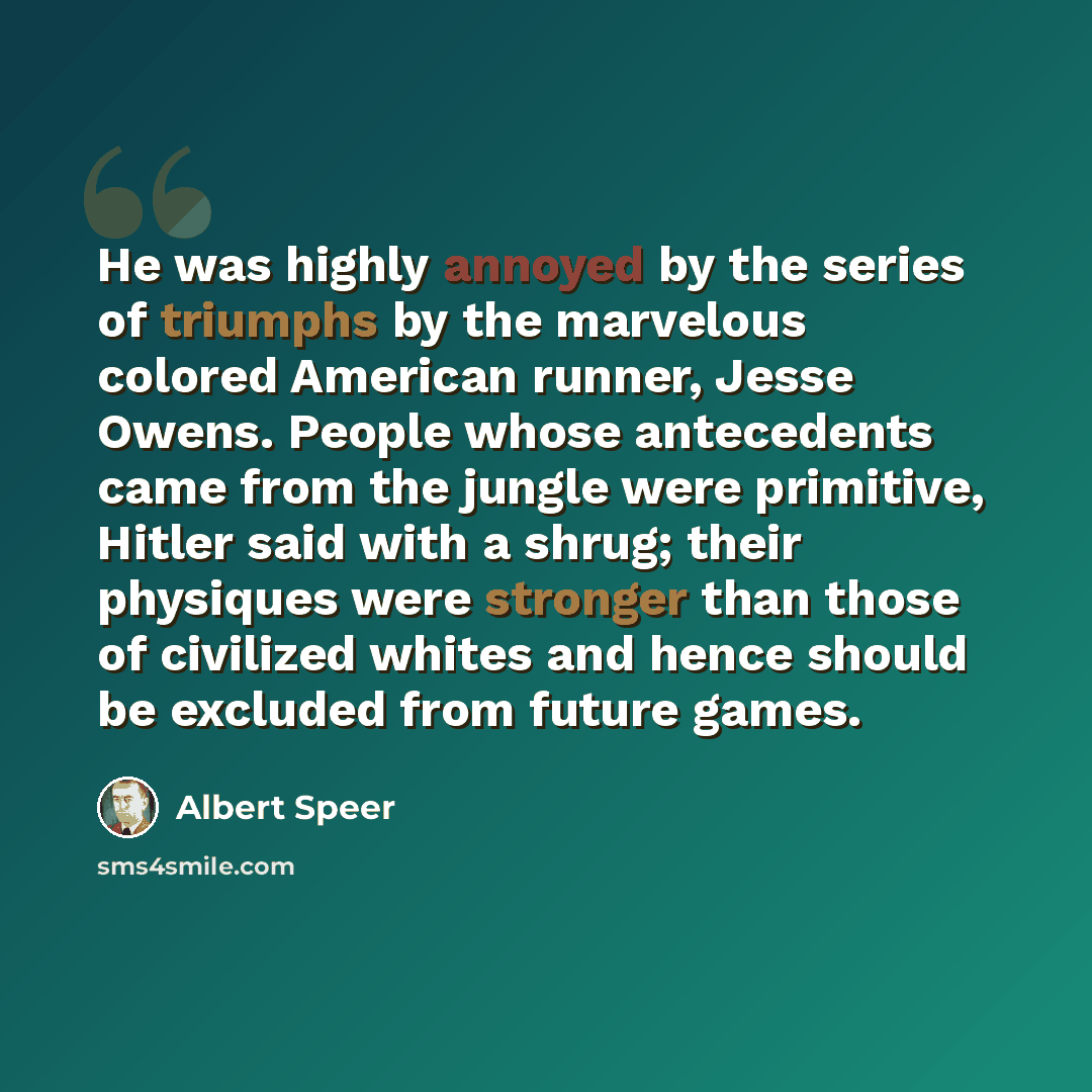 “He was highly annoyed by the series of triumphs by the marvelous colored American runner, Jesse Owens. People whose antecedents came from the jungle were primitive, Hitler said with a shrug; their physiques were stronger than those of civilized whites and hence should be excluded from future games.” quote by Albert Speer