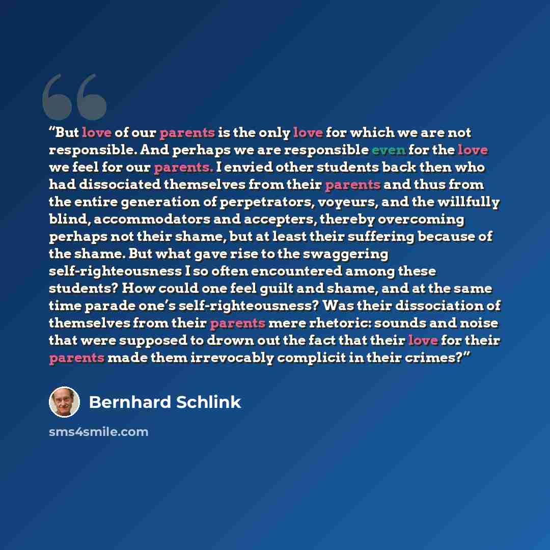 “But love of our parents is the only love for which we are not responsible. And perhaps we are responsible even for the love we feel for our parents. I envied other students back then who had dissociated themselves from their parents and thus from the entire generation of perpetrators, voyeurs, and…” quote by Bernhard Schlink