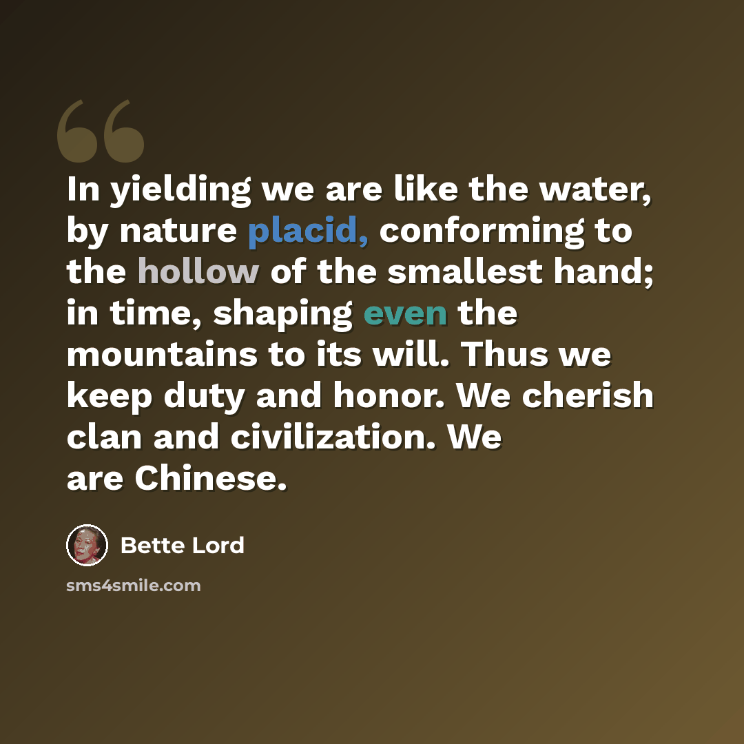 “In yielding we are like the water, by nature placid, conforming to the hollow of the smallest hand; in time, shaping even the mountains to its will. Thus we keep duty and honor. We cherish clan and civilization. We are Chinese.” quote by Bette Lord