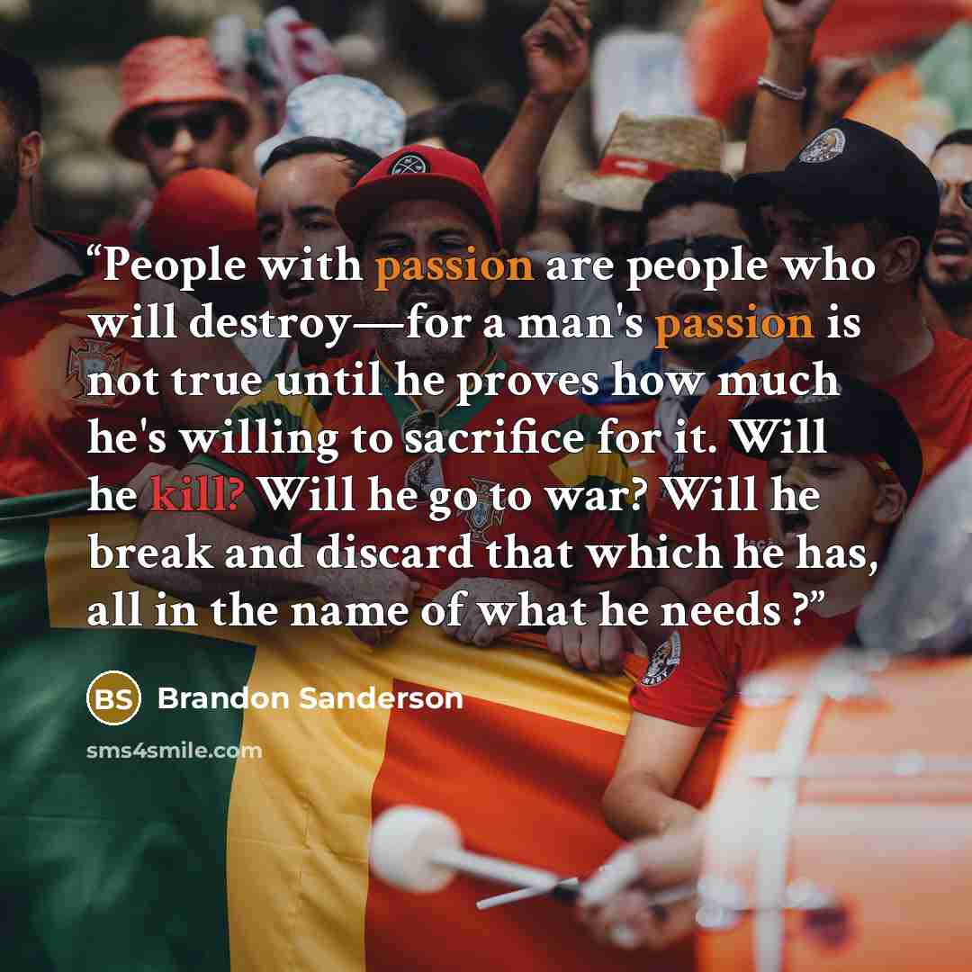 “People with passion are people who will destroy—for a man's passion is not true until he proves how much he's willing to sacrifice for it. Will he kill? Will he go to war? Will he break and discard that which he has, all in the name of what he needs ?” quote by Brandon Sanderson