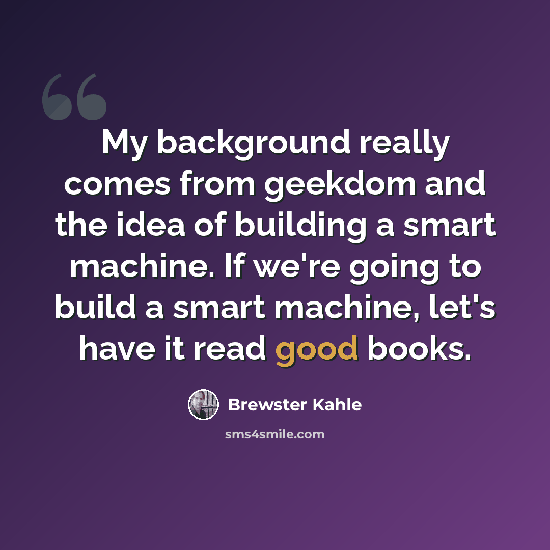 “My background really comes from geekdom and the idea of building a smart machine. If we're going to build a smart machine, let's have it read good books.” quote by Brewster Kahle