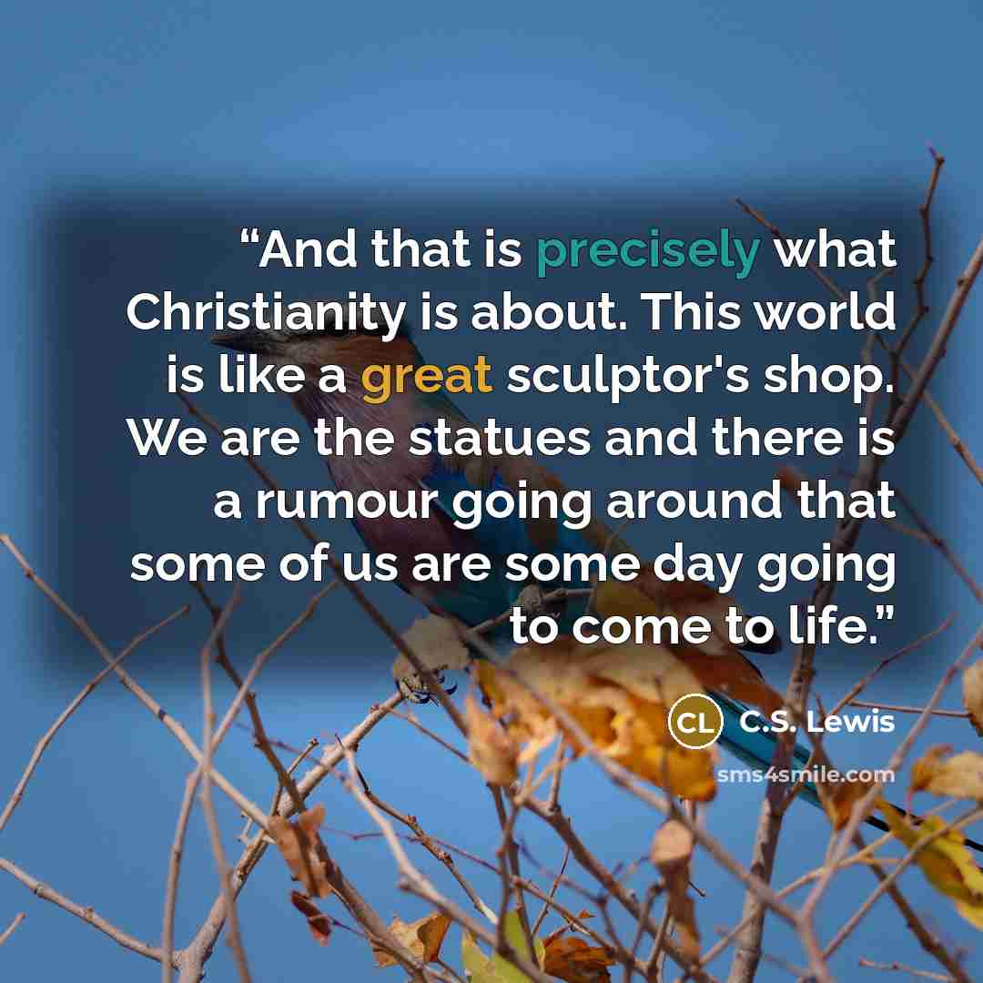 “And that is precisely what Christianity is about. This world is like a great sculptor's shop. We are the statues and there is a rumour going around that some of us are some day going to come to life.” quote by C.S. Lewis