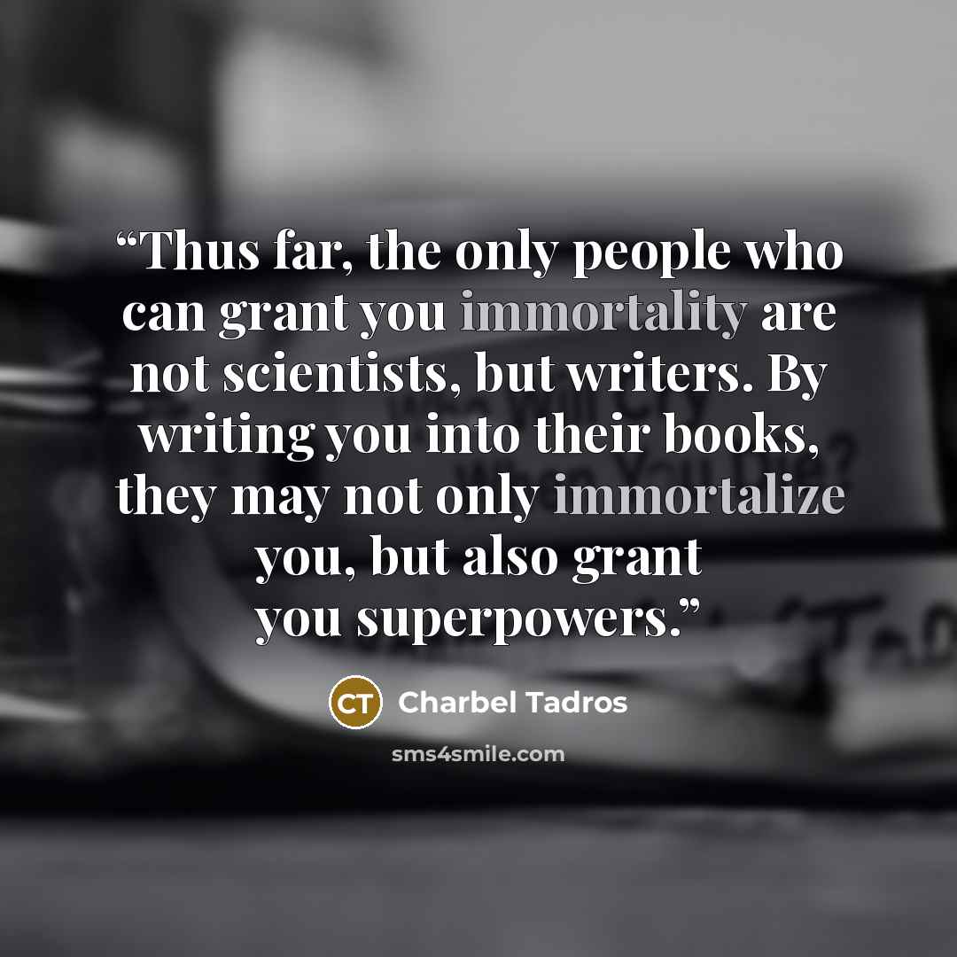 “Thus far, the only people who can grant you immortality are not scientists, but writers. By writing you into their books, they may not only immortalize you, but also grant you superpowers.” quote by Charbel Tadros