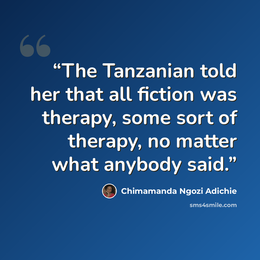 “The Tanzanian told her that all fiction was therapy, some sort of therapy, no matter what anybody said.” quote by Chimamanda Ngozi Adichie