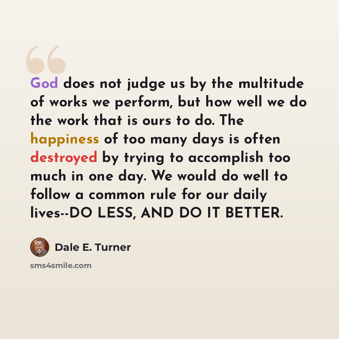 “God does not judge us by the multitude of works we perform, but how well we do the work that is ours to do. The happiness of too many days is often destroyed by trying to accomplish too much in one day. We would do well to follow a common rule for our daily lives--DO LESS, AND DO IT BETTER.” quote by Dale E. Turner