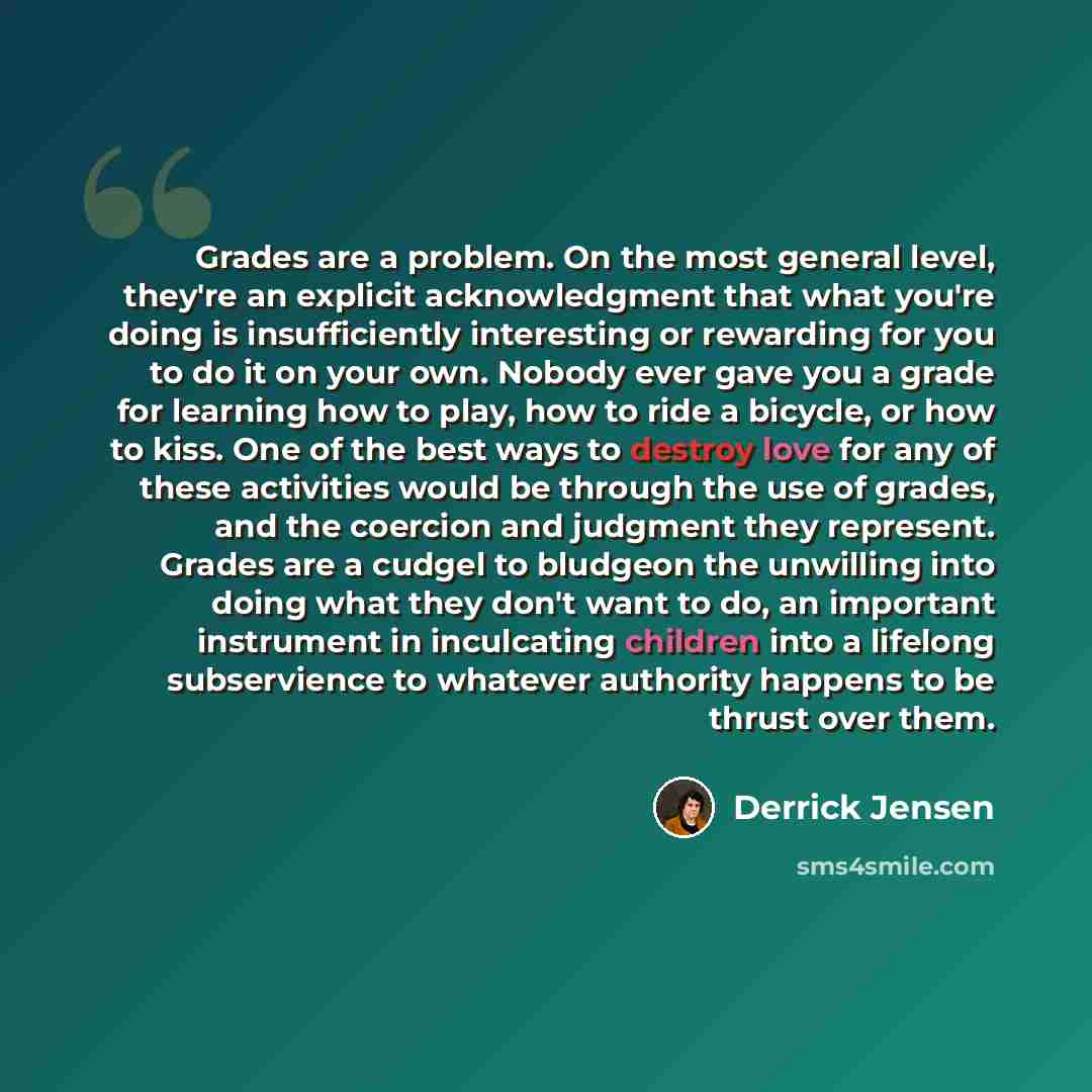 “Grades are a problem. On the most general level, they're an explicit acknowledgment that what you're doing is insufficiently interesting or rewarding for you to do it on your own. Nobody ever gave you a grade for learning how to play, how to ride a bicycle, or how to kiss. One of the best ways to…” quote by Derrick Jensen