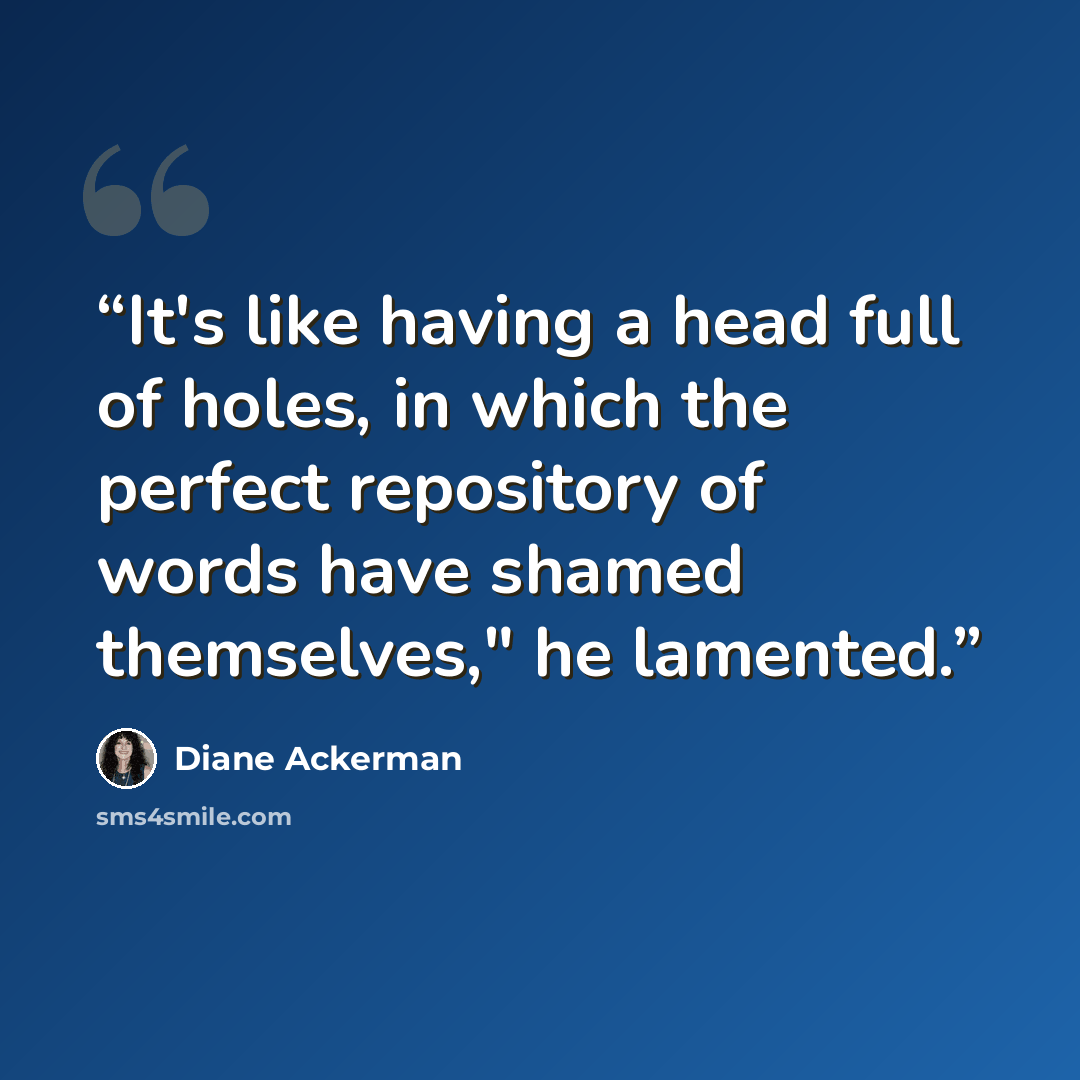 “It's like having a head full of holes, in which the perfect repository of words have shamed themselves," he lamented.” quote by Diane Ackerman