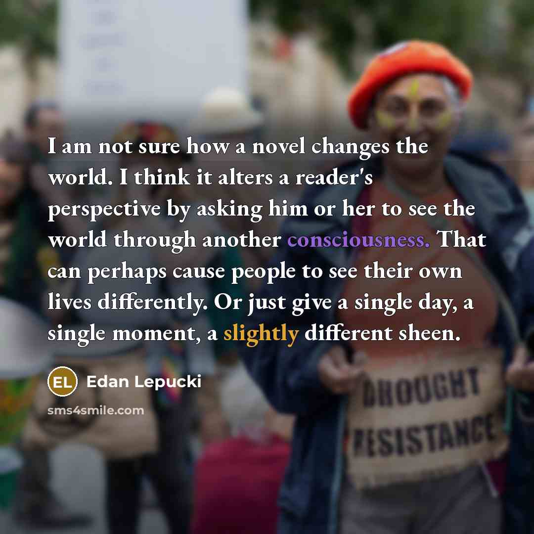 “I am not sure how a novel changes the world. I think it alters a reader's perspective by asking him or her to see the world through another consciousness. That can perhaps cause people to see their own lives differently. Or just give a single day, a single moment, a slightly different sheen.” quote by Edan Lepucki