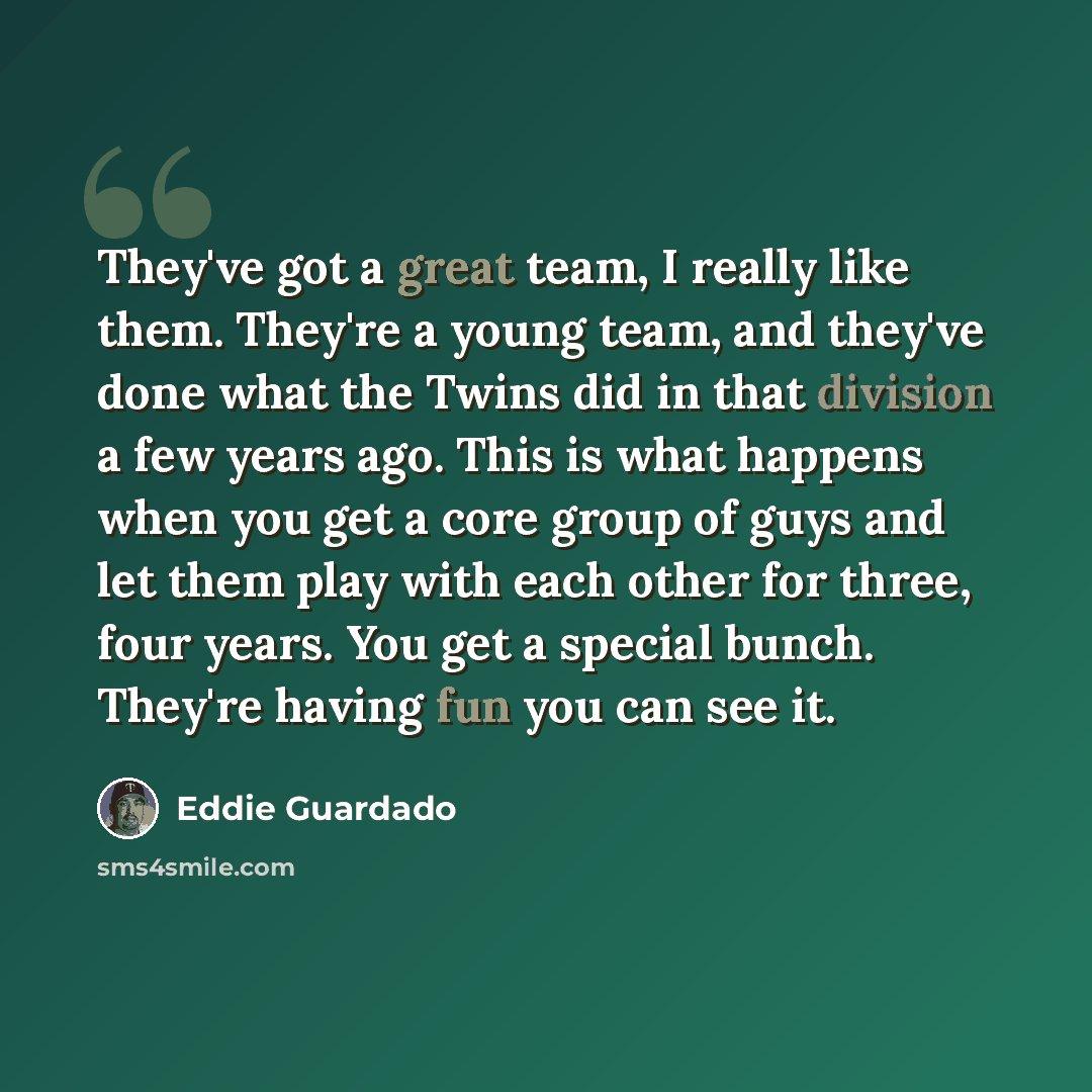 “They've got a great team, I really like them. They're a young team, and they've done what the Twins did in that division a few years ago. This is what happens when you get a core group of guys and let them play with each other for three, four years. You get a special bunch. They're having fun you…” quote by Eddie Guardado