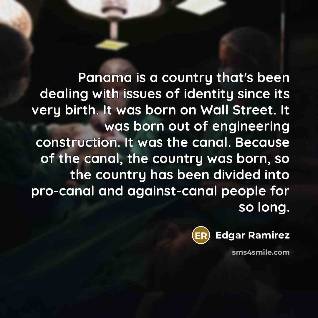 “Panama is a country that's been dealing with issues of identity since its very birth. It was born on Wall Street. It was born out of engineering construction. It was the canal. Because of the canal, the country was born, so the country has been divided into pro-canal and against-canal people for…” quote by Edgar Ramirez