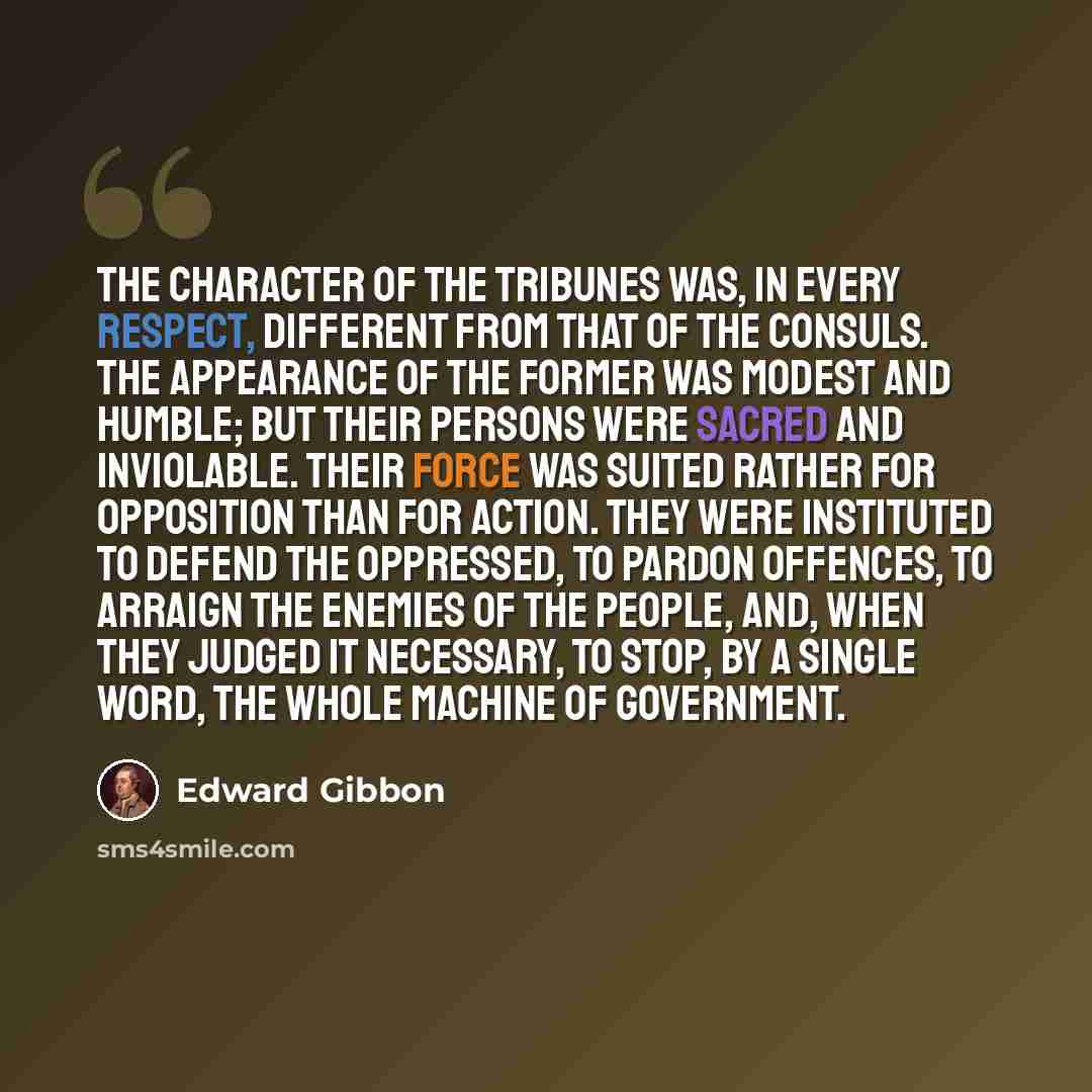 “The character of the tribunes was, in every respect, different from that of the consuls. The appearance of the former was modest and humble; but their persons were sacred and inviolable. Their force was suited rather for opposition than for action. They were instituted to defend the oppressed, to…” quote by Edward Gibbon