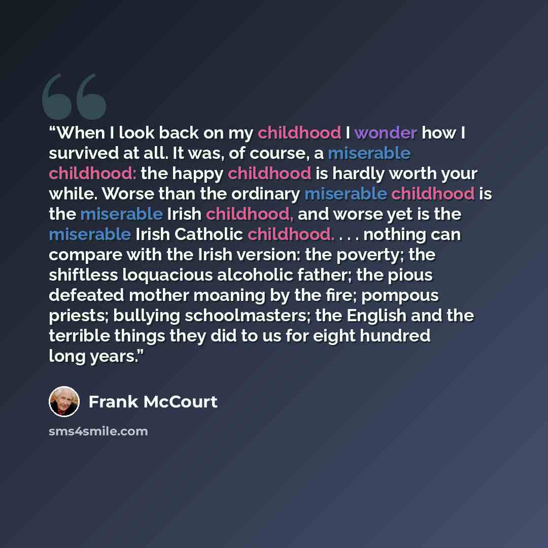 “When I look back on my childhood I wonder how I survived at all. It was, of course, a miserable childhood: the happy childhood is hardly worth your while. Worse than the ordinary miserable childhood is the miserable Irish childhood, and worse yet is the miserable Irish Catholic childhood…” quote by Frank McCourt