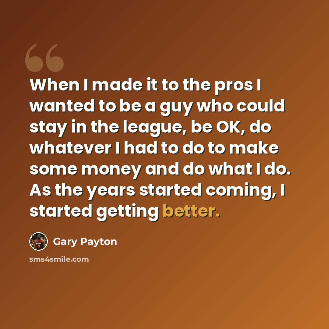 “When I made it to the pros I wanted to be a guy who could stay in the league, be OK, do whatever I had to do to make some money and do what I do. As the years started coming, I started getting better.” quote by Gary Payton