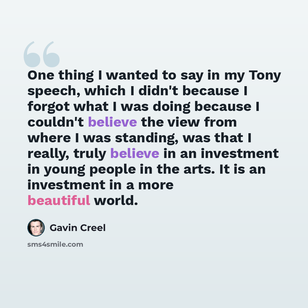 “One thing I wanted to say in my Tony speech, which I didn't because I forgot what I was doing because I couldn't believe the view from where I was standing, was that I really, truly believe in an investment in young people in the arts. It is an investment in a more beautiful world.” quote by Gavin Creel