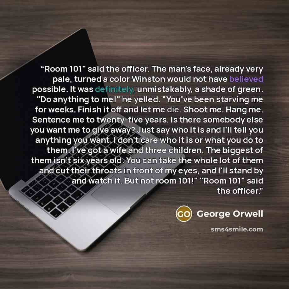 “Room 101" said the officer. The man's face, already very pale, turned a color Winston would not have believed possible. It was definitely, unmistakably, a shade of green. "Do anything to me!" he yelled. "You've been starving me for weeks. Finish it off and let me die. Shoot me. Hang me. Sentence…” quote by George Orwell