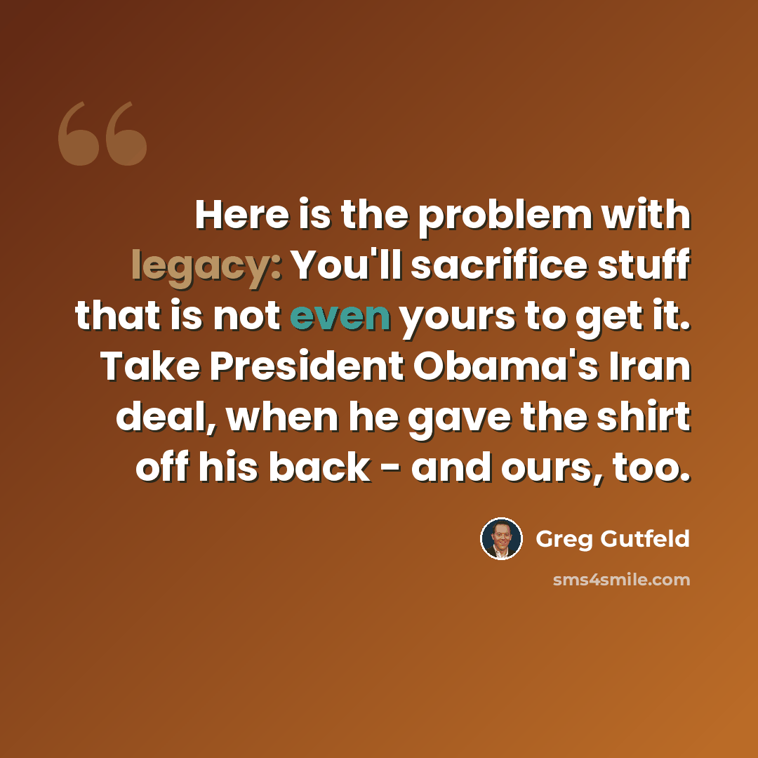 “Here is the problem with legacy: You'll sacrifice stuff that is not even yours to get it. Take President Obama's Iran deal, when he gave the shirt off his back - and ours, too.” quote by Greg Gutfeld