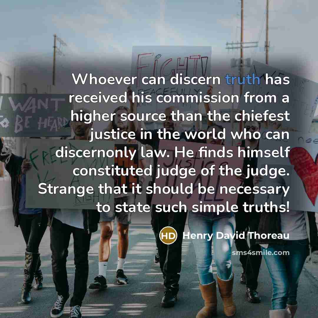 “Whoever can discern truth has received his commission from a higher source than the chiefest justice in the world who can discernonly law. He finds himself constituted judge of the judge. Strange that it should be necessary to state such simple truths!” quote by Henry David Thoreau