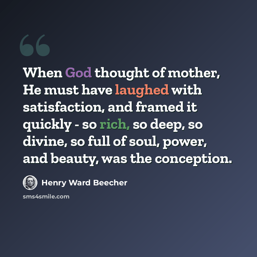 “When God thought of mother, He must have laughed with satisfaction, and framed it quickly - so rich, so deep, so divine, so full of soul, power, and beauty, was the conception.” quote by Henry Ward Beecher