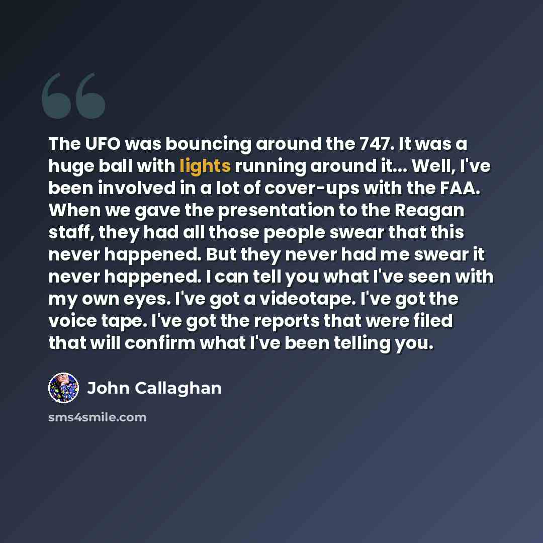 “The UFO was bouncing around the 747. It was a huge ball with lights running around it... Well, I've been involved in a lot of cover-ups with the FAA. When we gave the presentation to the Reagan staff, they had all those people swear that this never happened. But they never had me swear it never…” quote by John Callaghan