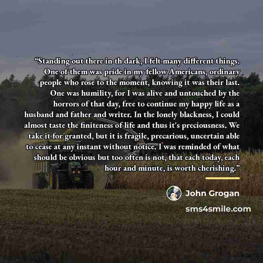 “Standing out there in th dark, I felt many different things. One of them was pride in my fellow Americans, ordinary people who rose to the moment, knowing it was their last. One was humility, for I was alive and untouched by the horrors of that day, free to continue my happy life as a husband and…” quote by John Grogan
