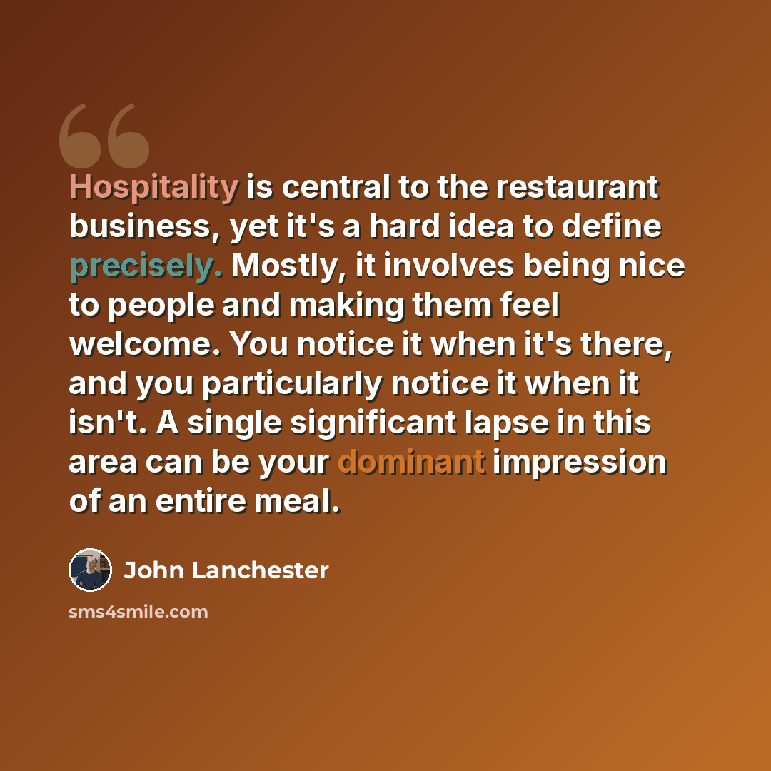 “Hospitality is central to the restaurant business, yet it's a hard idea to define precisely. Mostly, it involves being nice to people and making them feel welcome. You notice it when it's there, and you particularly notice it when it isn't. A single significant lapse in this area can be your…” quote by John Lanchester