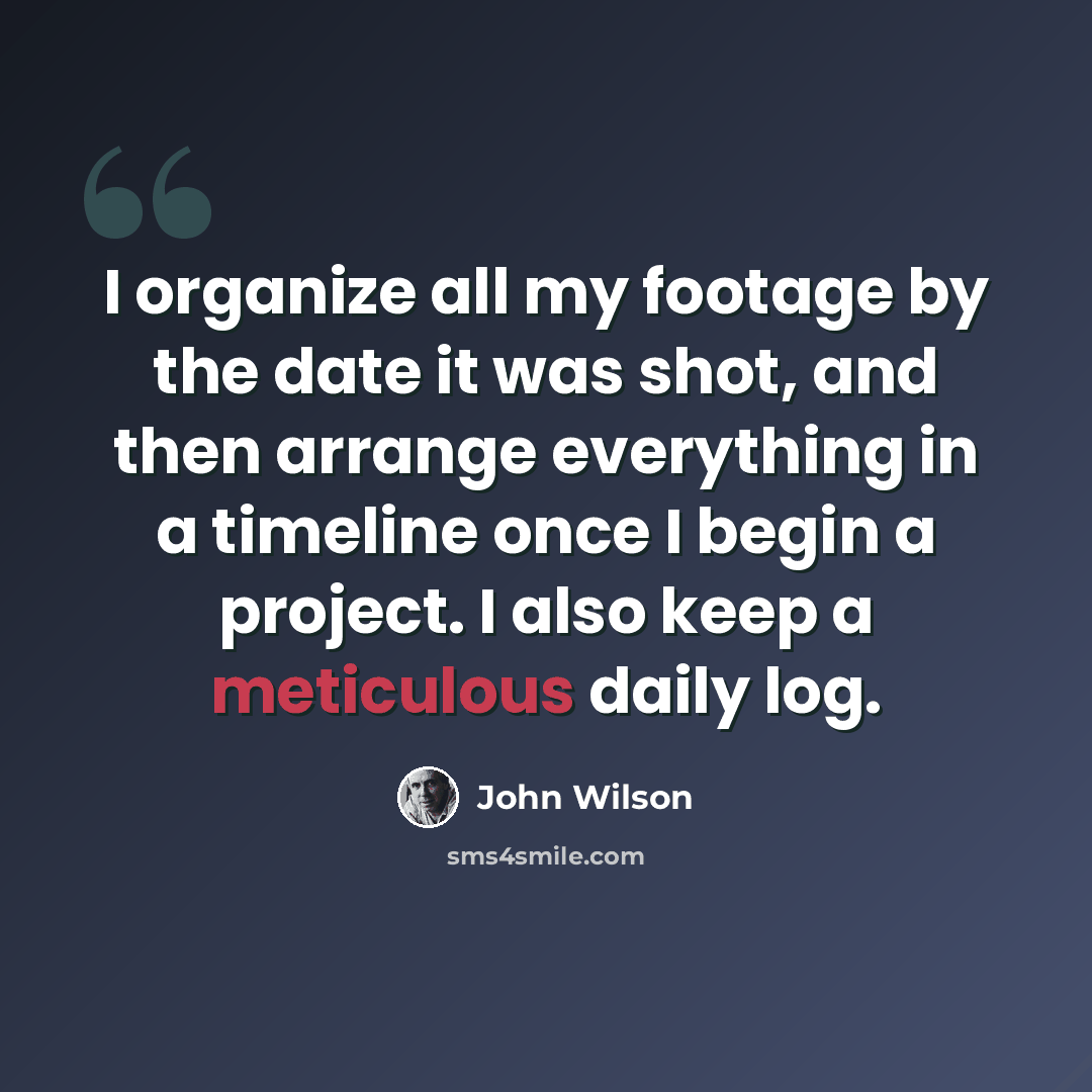 “I organize all my footage by the date it was shot, and then arrange everything in a timeline once I begin a project. I also keep a meticulous daily log.” quote by John Wilson
