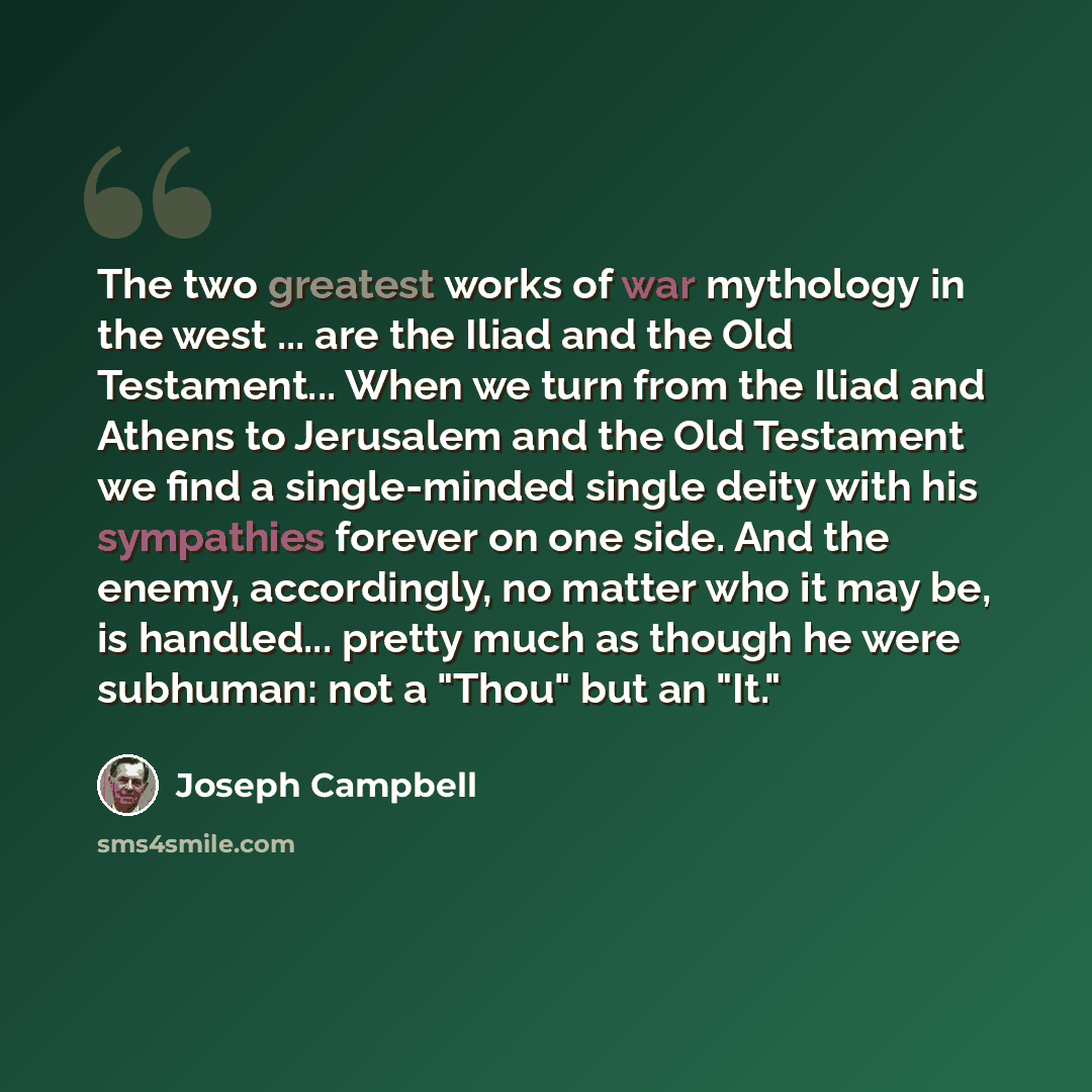 “The two greatest works of war mythology in the west ... are the Iliad and the Old Testament... When we turn from the Iliad and Athens to Jerusalem and the Old Testament we find a single-minded single deity with his sympathies forever on one side. And the enemy, accordingly, no matter who it may…” quote by Joseph Campbell