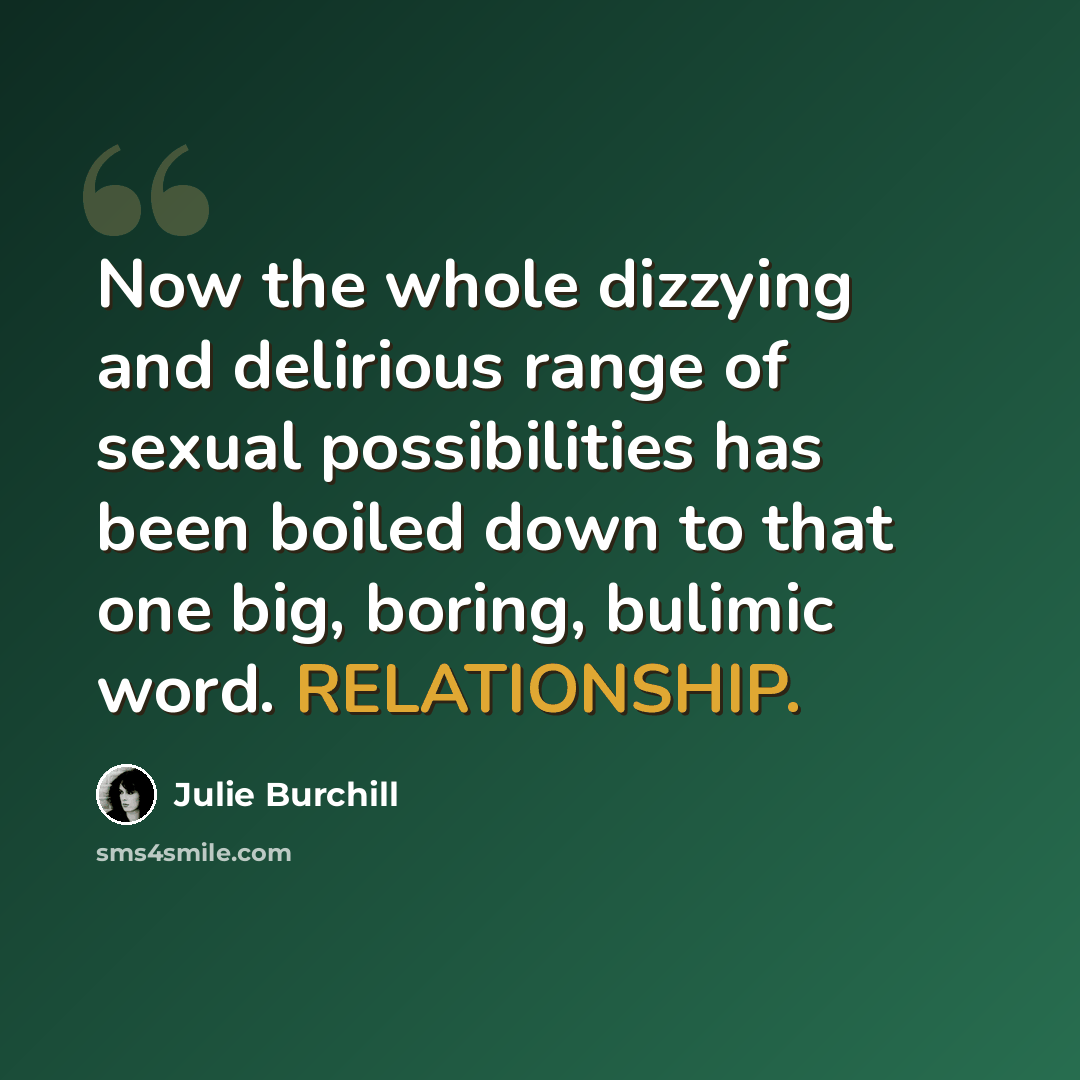 “Now the whole dizzying and delirious range of sexual possibilities has been boiled down to that one big, boring, bulimic word. RELATIONSHIP.” quote by Julie Burchill