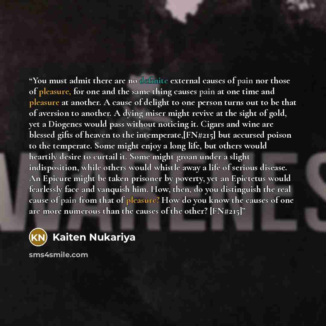 “You must admit there are no definite external causes of pain nor those of pleasure, for one and the same thing causes pain at one time and pleasure at another. A cause of delight to one person turns out to be that of aversion to another. A dying miser might revive at the sight of gold, yet a…” quote by Kaiten Nukariya