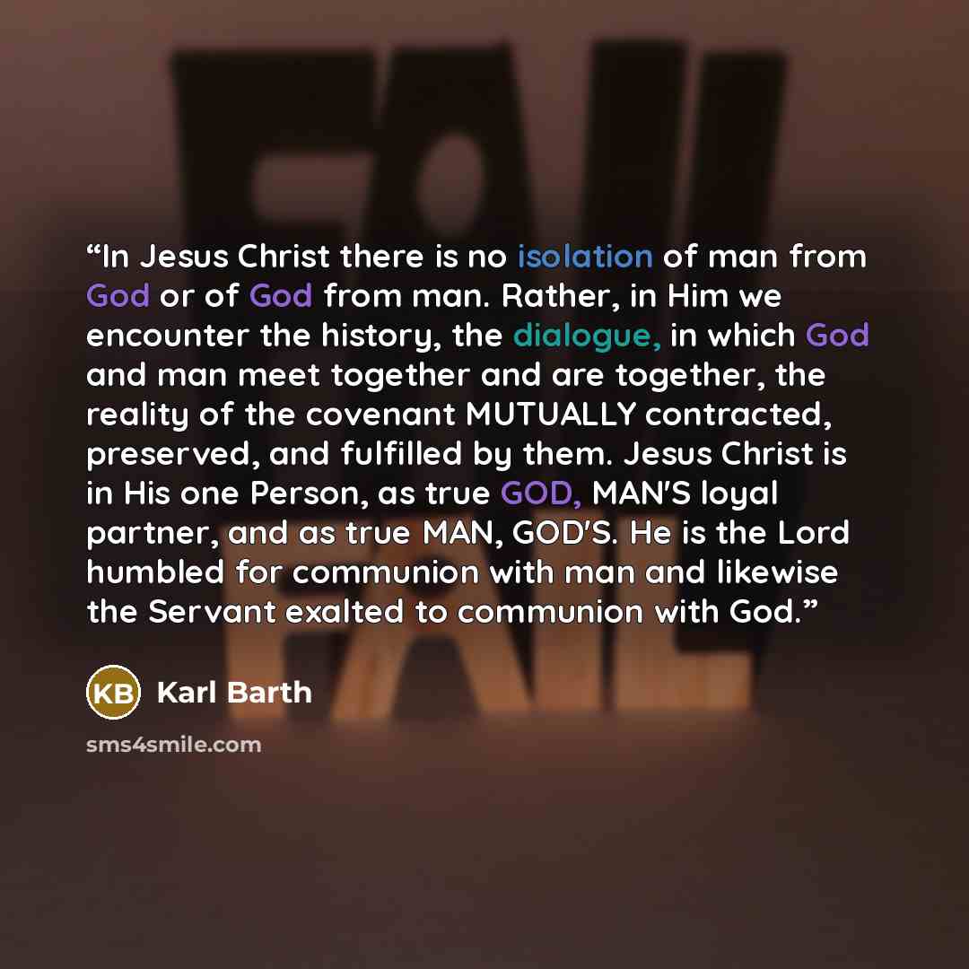 “In Jesus Christ there is no isolation of man from God or of God from man. Rather, in Him we encounter the history, the dialogue, in which God and man meet together and are together, the reality of the covenant MUTUALLY contracted, preserved, and fulfilled by them. Jesus Christ is in His one…” quote by Karl Barth