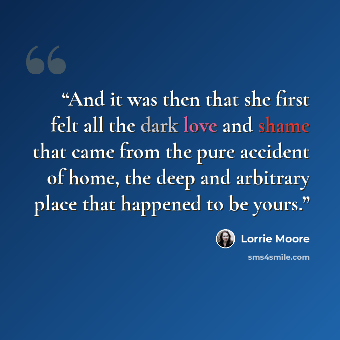 “And it was then that she first felt all the dark love and shame that came from the pure accident of home, the deep and arbitrary place that happened to be yours.” quote by Lorrie Moore